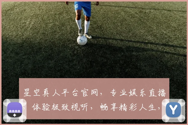 星空真人平台官网，专业娱乐直播，体验极致视听，畅享精彩人生，两重优惠等你来