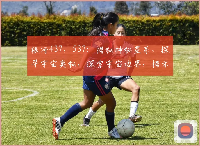银河437，537：揭秘神秘星系，探寻宇宙奥秘，探索宇宙边界，揭示天体秘密